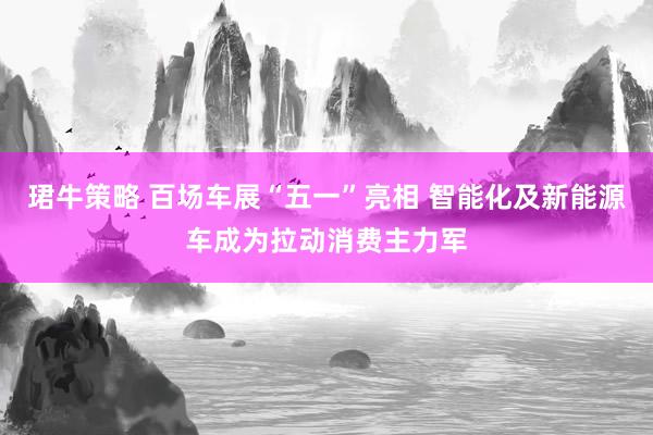 珺牛策略 百场车展“五一”亮相 智能化及新能源车成为拉动消费主力军