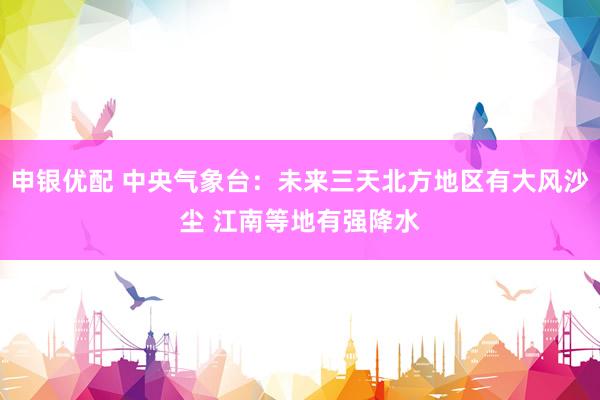 申银优配 中央气象台：未来三天北方地区有大风沙尘 江南等地有强降水