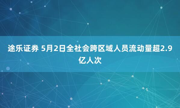途乐证券 5月2日全社会跨区域人员流动量超2.9亿人次