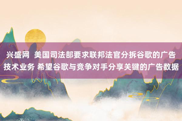 兴盛网  美国司法部要求联邦法官分拆谷歌的广告技术业务 希望谷歌与竞争对手分享关键的广告数据