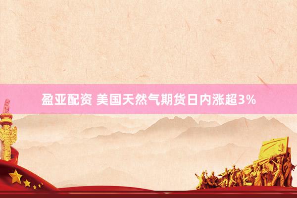 盈亚配资 美国天然气期货日内涨超3%