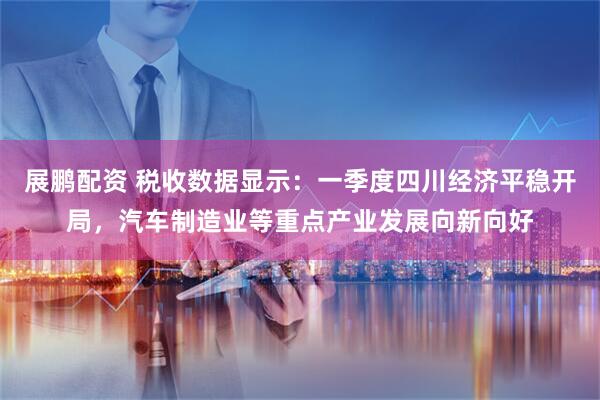 展鹏配资 税收数据显示：一季度四川经济平稳开局，汽车制造业等重点产业发展向新向好