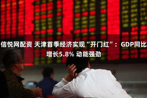 信悦网配资 天津首季经济实现“开门红”：GDP同比增长5.8% 动能强劲