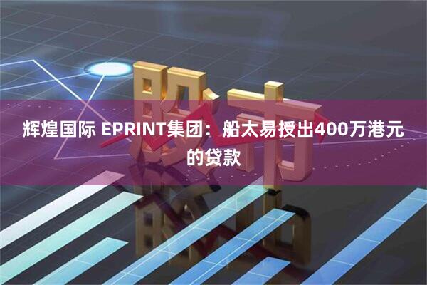 辉煌国际 EPRINT集团：船太易授出400万港元的贷款