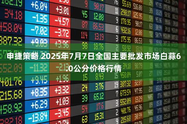 申捷策略 2025年7月7日全国主要批发市场白蒜6.0公分价格行情