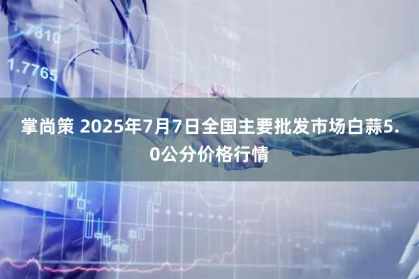 掌尚策 2025年7月7日全国主要批发市场白蒜5.0公分价格行情