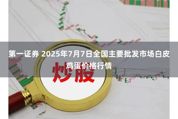 第一证券 2025年7月7日全国主要批发市场白皮鸡蛋价格行情