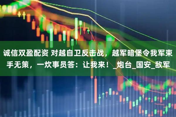 诚信双盈配资 对越自卫反击战，越军暗堡令我军束手无策，一炊事员答：让我来！_炮台_国安_敌军
