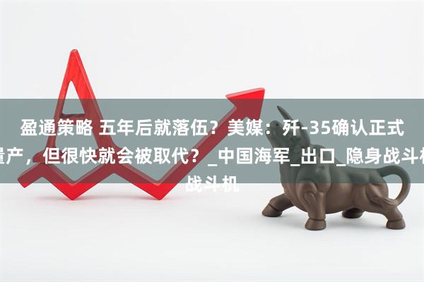 盈通策略 五年后就落伍？美媒：歼-35确认正式量产，但很快就会被取代？_中国海军_出口_隐身战斗机