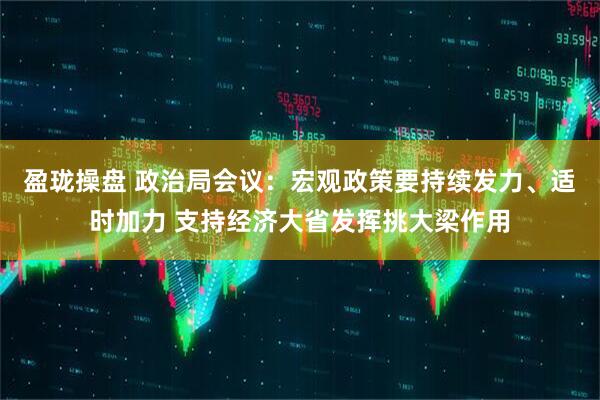盈珑操盘 政治局会议：宏观政策要持续发力、适时加力 支持经济大省发挥挑大梁作用