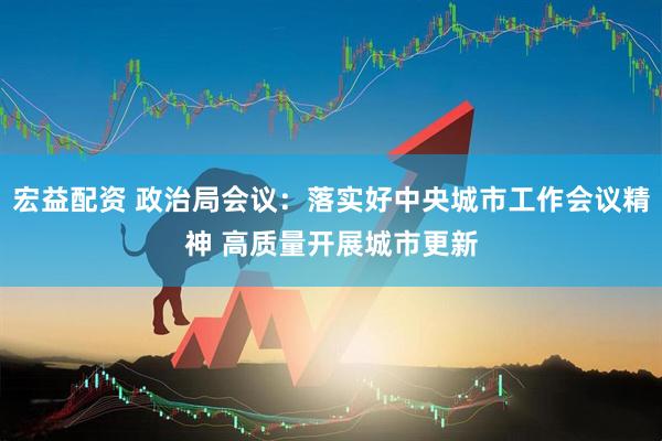 宏益配资 政治局会议：落实好中央城市工作会议精神 高质量开展城市更新