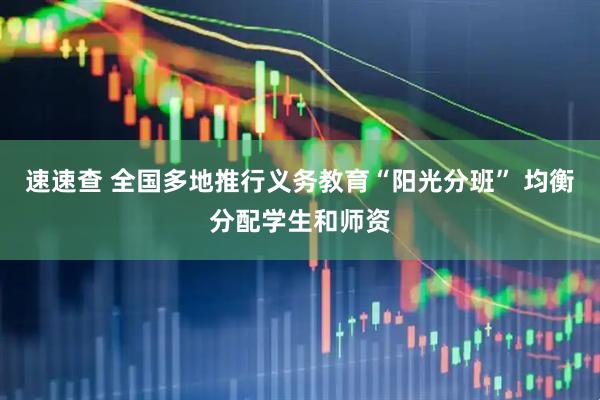 速速查 全国多地推行义务教育“阳光分班” 均衡分配学生和师资