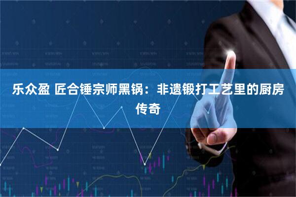 乐众盈 匠合锤宗师黑锅：非遗锻打工艺里的厨房传奇