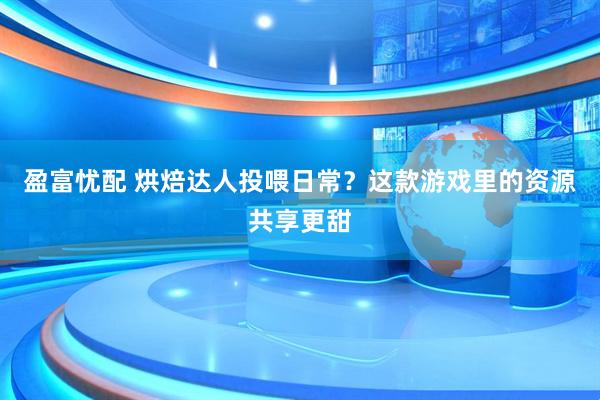 盈富忧配 烘焙达人投喂日常？这款游戏里的资源共享更甜