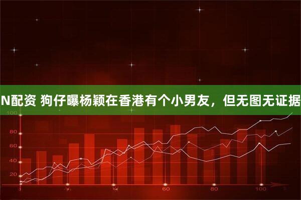 N配资 狗仔曝杨颖在香港有个小男友,但无图无证据