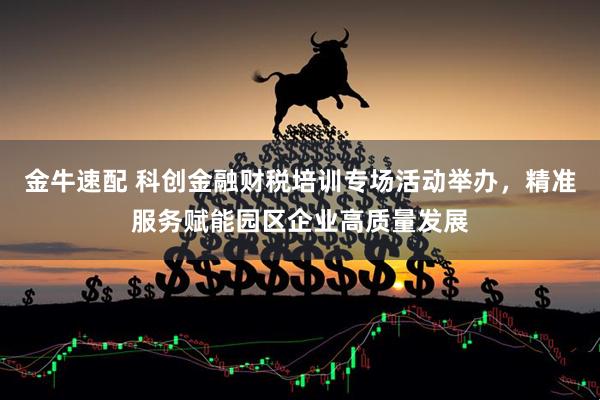金牛速配 科创金融财税培训专场活动举办，精准服务赋能园区企业高质量发展